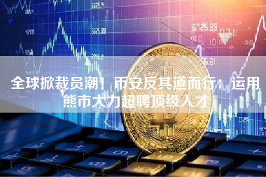 全球掀裁员潮！币安反其道而行：运用熊市大力超聘顶级人才