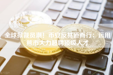 全球掀裁员潮！币安反其道而行：运用熊市大力超聘顶级人才