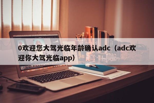 0欢迎您大驾光临年龄确认adc（adc欢迎你大驾光临app）